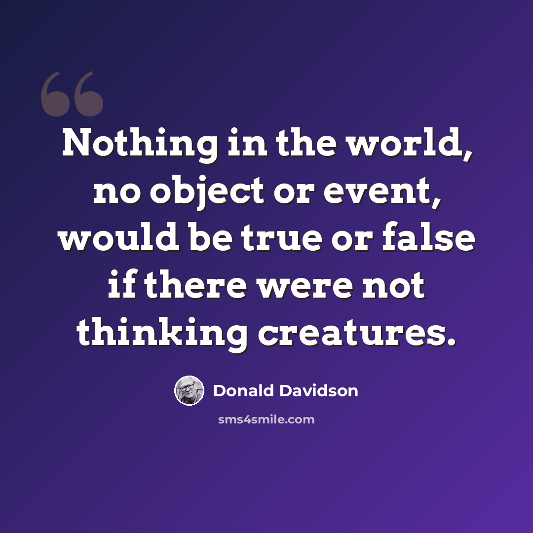 “Nothing in the world, no object or event, would be true or false if there were not thinking creatures.” quote by Donald Davidson