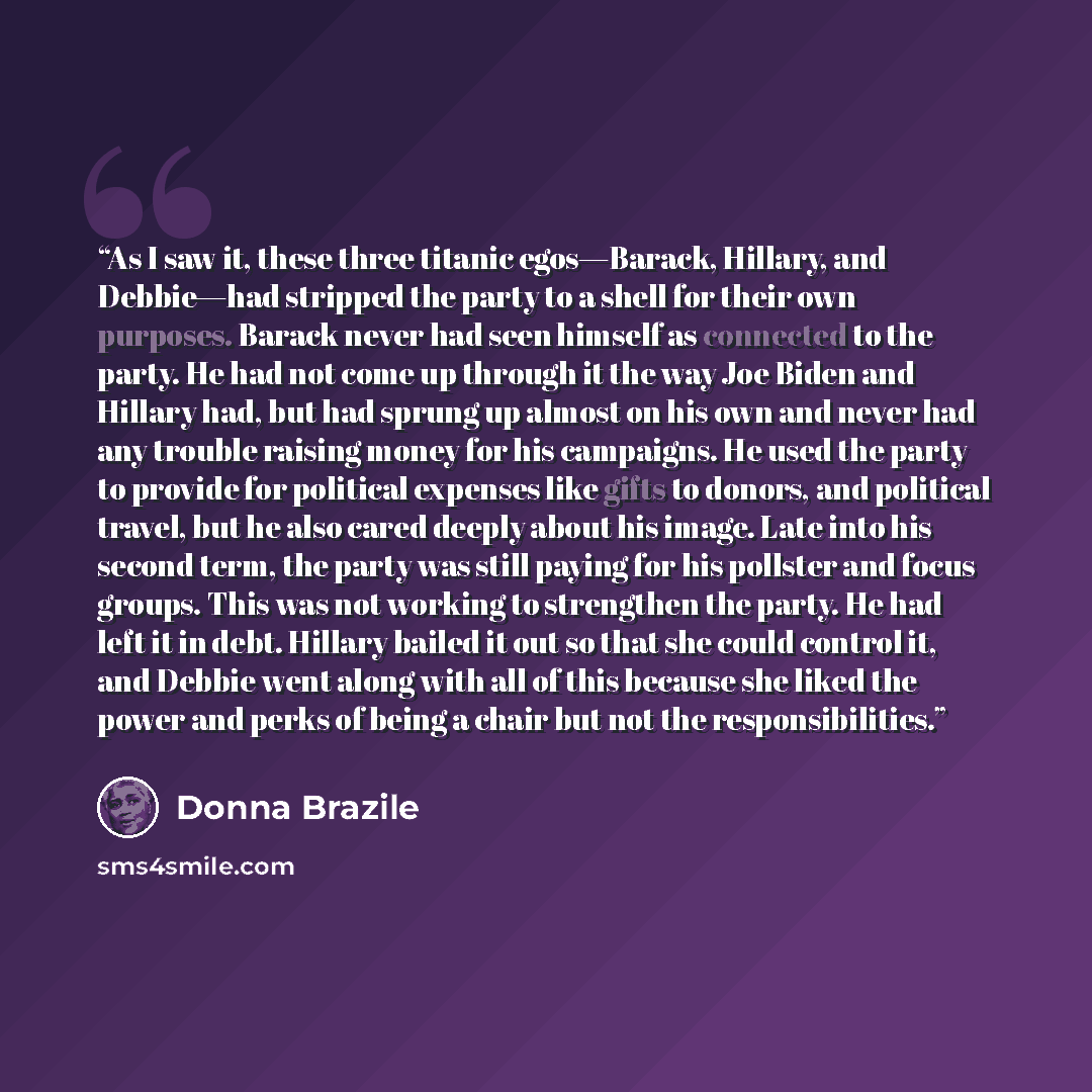 “As I saw it, these three titanic egos—Barack, Hillary, and Debbie—had stripped the party to a shell for their own purposes. Barack never had seen himself as connected to the party. He had not come up through it the way Joe Biden and Hillary had, but had sprung up almost on his own and never had…” quote by Donna Brazile