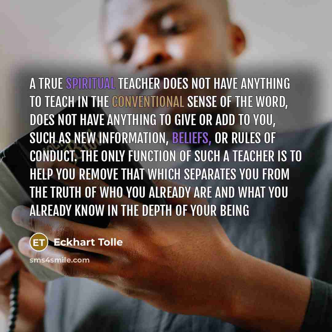 “A true spiritual teacher does not have anything to teach in the conventional sense of the word, does not have anything to give or add to you, such as new information, beliefs, or rules of conduct. The only function of such a teacher is to help you remove that which separates you from the truth of…” quote by Eckhart Tolle