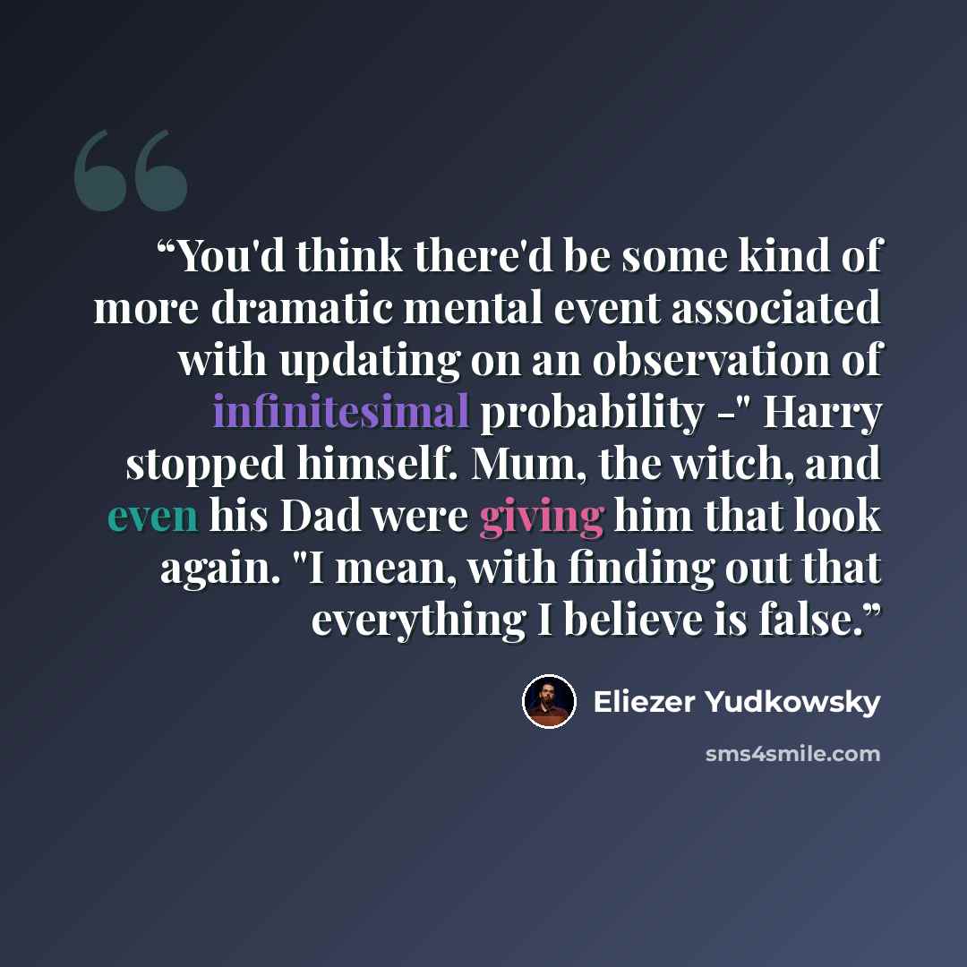 “You'd think there'd be some kind of more dramatic mental event associated with updating on an observation of infinitesimal probability -" Harry stopped himself. Mum, the witch, and even his Dad were giving him that look again. "I mean, with finding out that everything I believe is false.” quote by Eliezer Yudkowsky