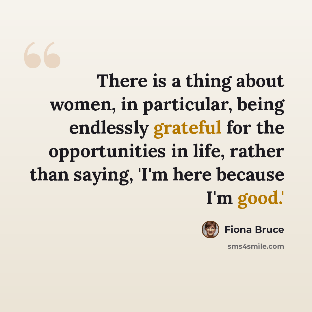 “There is a thing about women, in particular, being endlessly grateful for the opportunities in life, rather than saying, 'I'm here because I'm good.'” quote by Fiona Bruce