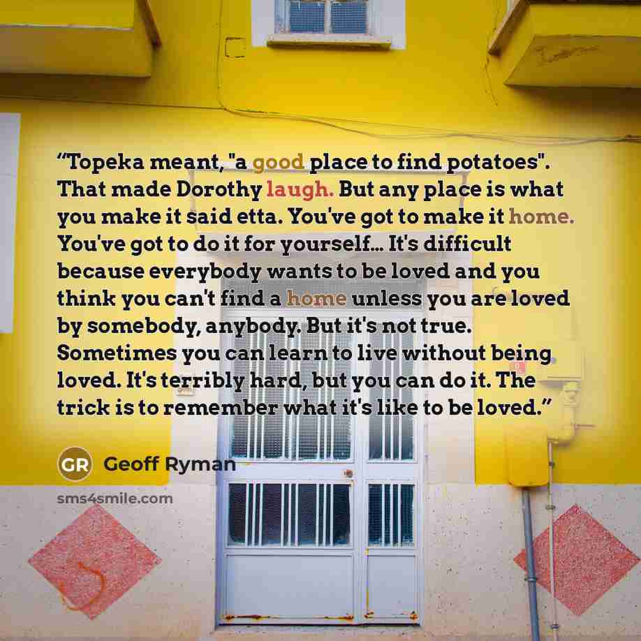 “Topeka meant, "a good place to find potatoes". That made Dorothy laugh. But any place is what you make it said etta. You've got to make it home. You've got to do it for yourself… It's difficult because everybody wants to be loved and you think you can't find a home unless you are loved by…” quote by Geoff Ryman