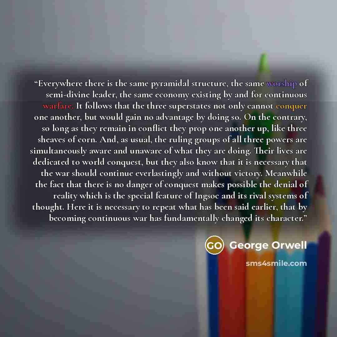 “Everywhere there is the same pyramidal structure, the same worship of semi-divine leader, the same economy existing by and for continuous warfare. It follows that the three superstates not only cannot conquer one another, but would gain no advantage by doing so. On the contrary, so long as they…” quote by George Orwell