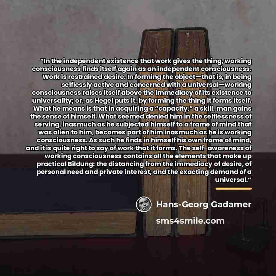 “In the independent existence that work gives the thing, working consciousness finds itself again as an independent consciousness. Work is restrained desire. In forming the object—that is, in being selflessly active and concerned with a universal—working consciousness raises itself above the…” quote by Hans-Georg Gadamer