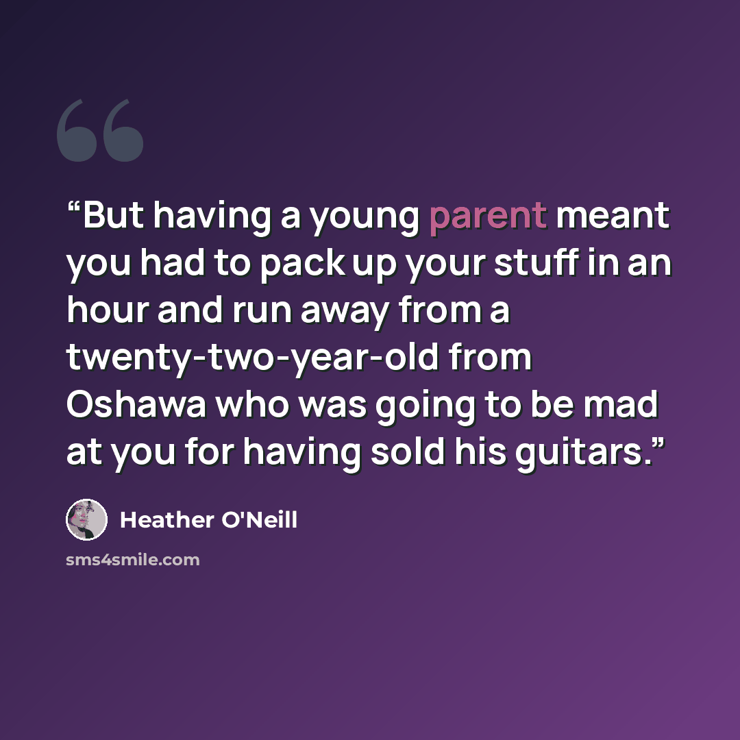 “But having a young parent meant you had to pack up your stuff in an hour and run away from a twenty-two-year-old from Oshawa who was going to be mad at you for having sold his guitars.” quote by Heather O'Neill
