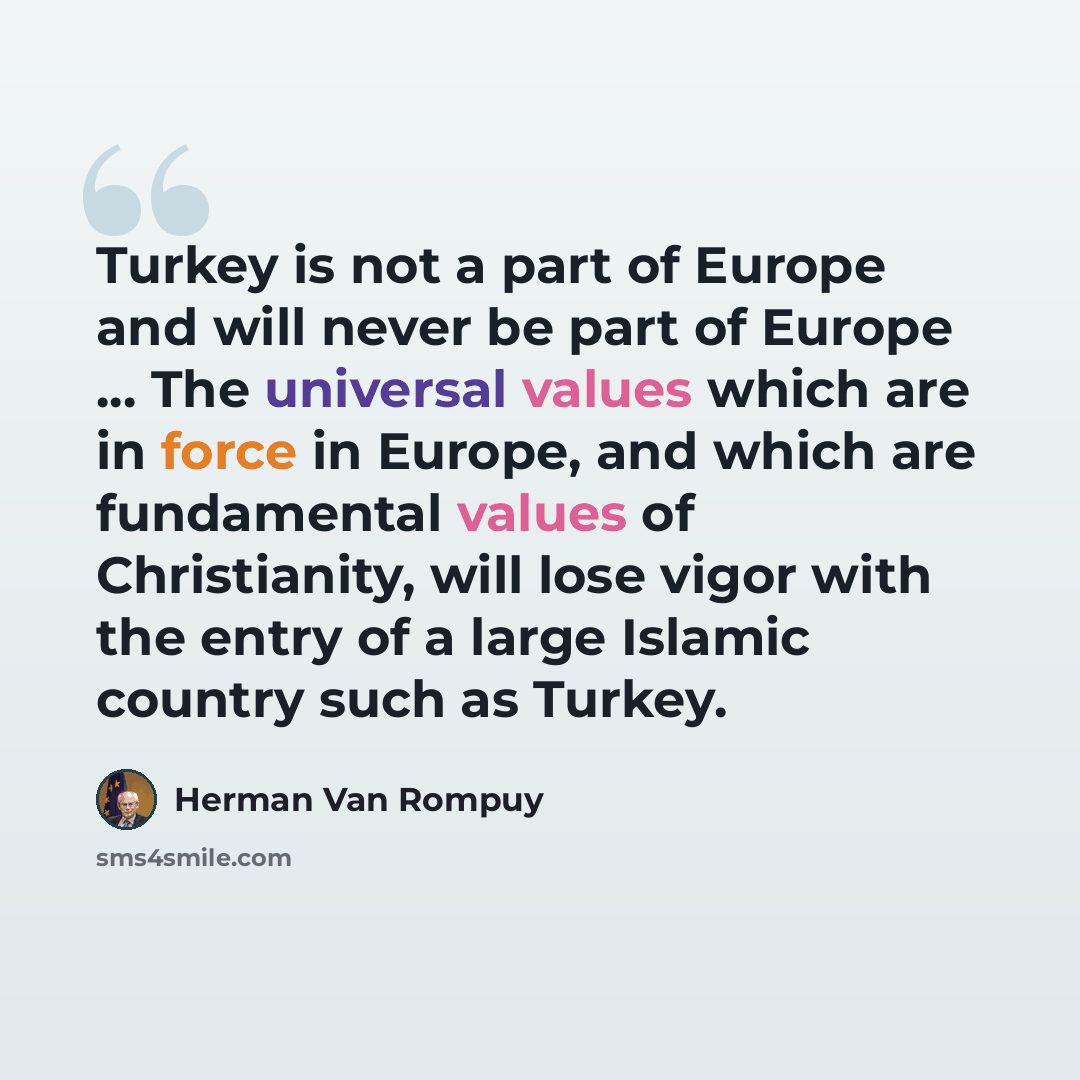 “Turkey is not a part of Europe and will never be part of Europe ... The universal values which are in force in Europe, and which are fundamental values of Christianity, will lose vigor with the entry of a large Islamic country such as Turkey.” quote by Herman Van Rompuy