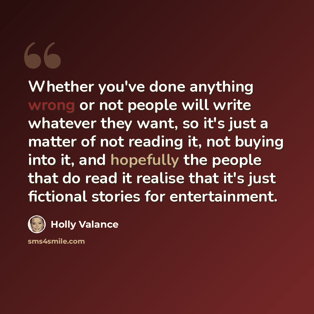 “Whether you've done anything wrong or not people will write whatever they want, so it's just a matter of not reading it, not buying into it, and hopefully the people that do read it realise that it's just fictional stories for entertainment.” quote by Holly Valance