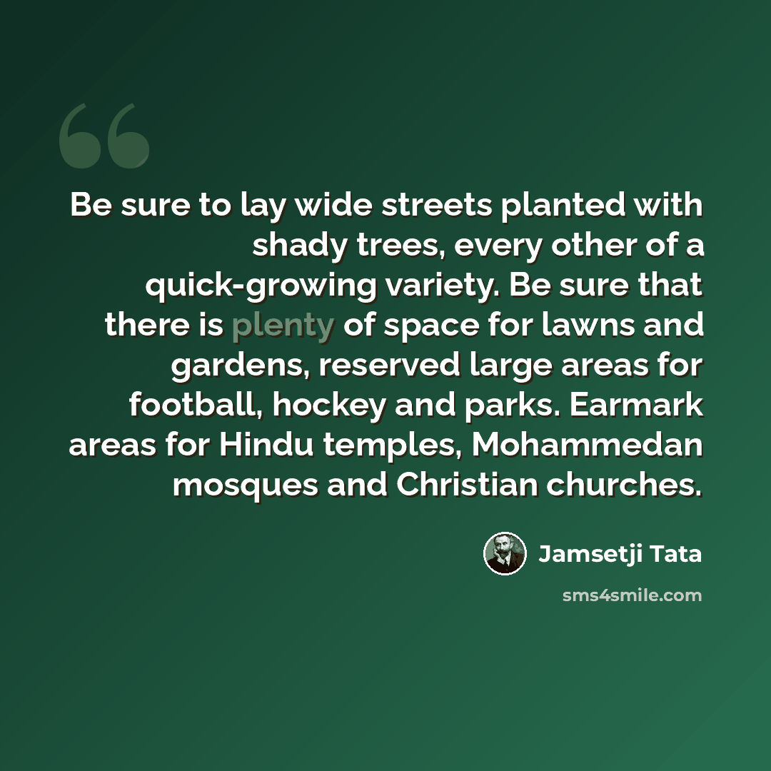 “Be sure to lay wide streets planted with shady trees, every other of a quick-growing variety. Be sure that there is plenty of space for lawns and gardens, reserved large areas for football, hockey and parks. Earmark areas for Hindu temples, Mohammedan mosques and Christian churches.” quote by Jamsetji Tata