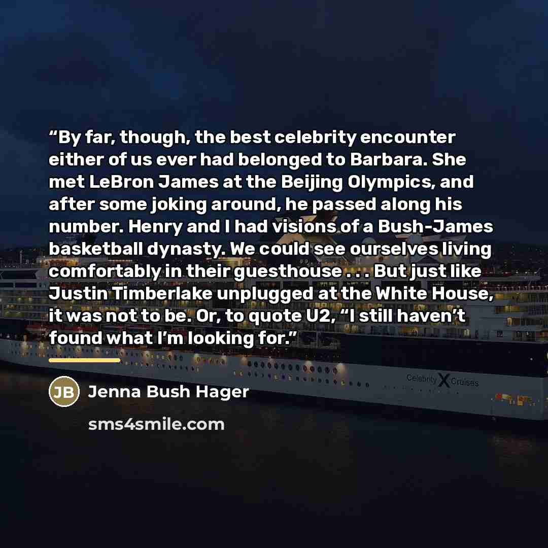 “By far, though, the best celebrity encounter either of us ever had belonged to Barbara. She met LeBron James at the Beijing Olympics, and after some joking around, he passed along his number. Henry and I had visions of a Bush-James basketball dynasty. We could see ourselves living comfortably in…” quote by Jenna Bush Hager