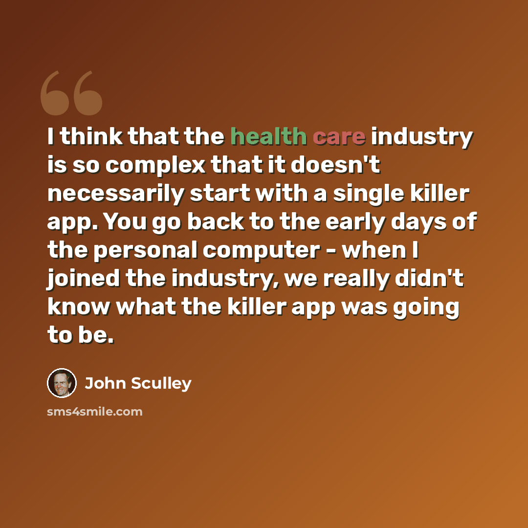 “I think that the health care industry is so complex that it doesn't necessarily start with a single killer app. You go back to the early days of the personal computer - when I joined the industry, we really didn't know what the killer app was going to be.” quote by John Sculley