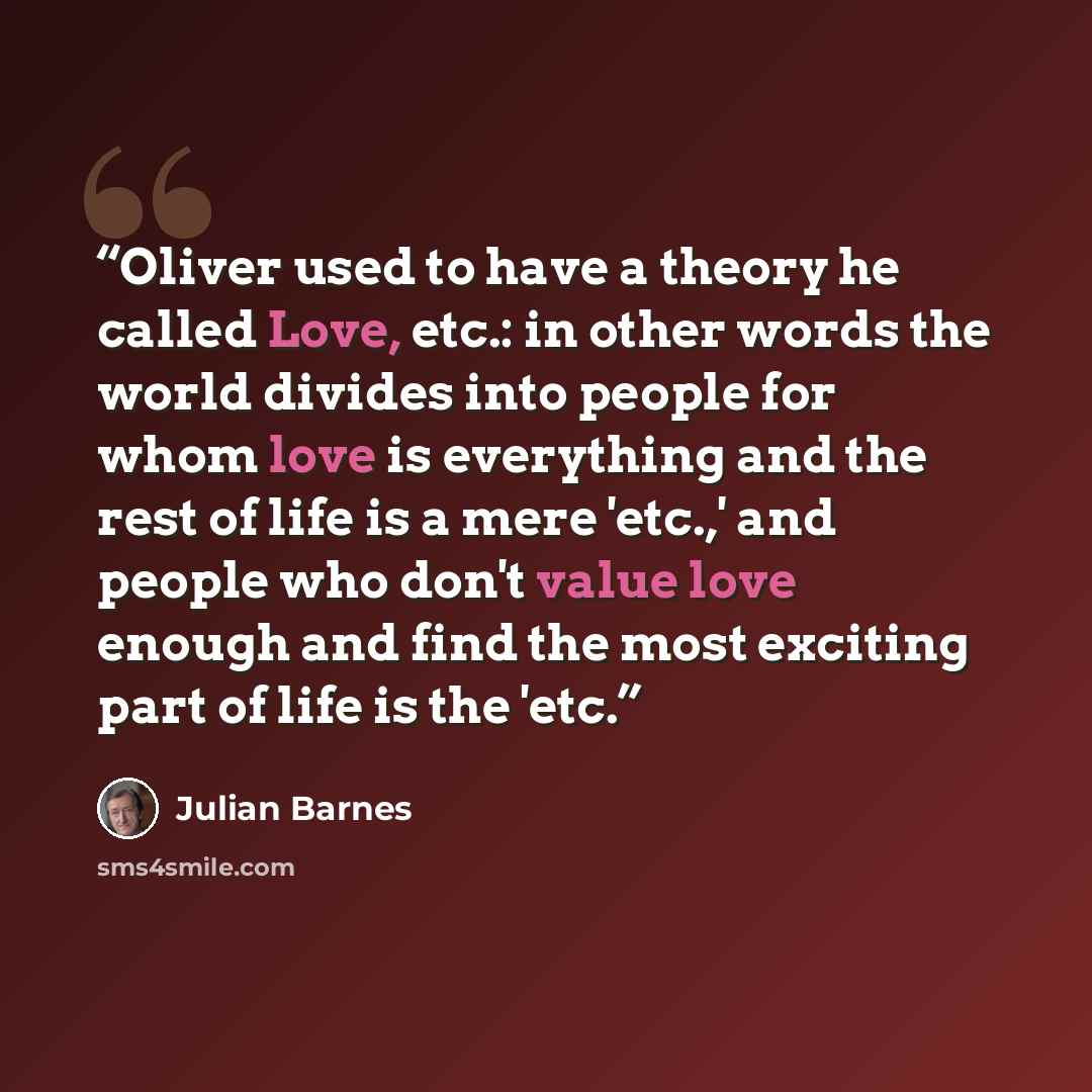 “Oliver used to have a theory he called Love, etc.: in other words the world divides into people for whom love is everything and the rest of life is a mere 'etc.,' and people who don't value love enough and find the most exciting part of life is the 'etc.” quote by Julian Barnes