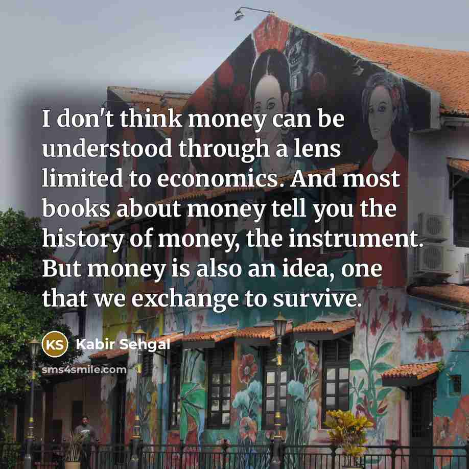 “I don't think money can be understood through a lens limited to economics. And most books about money tell you the history of money, the instrument. But money is also an idea, one that we exchange to survive.” quote by Kabir Sehgal