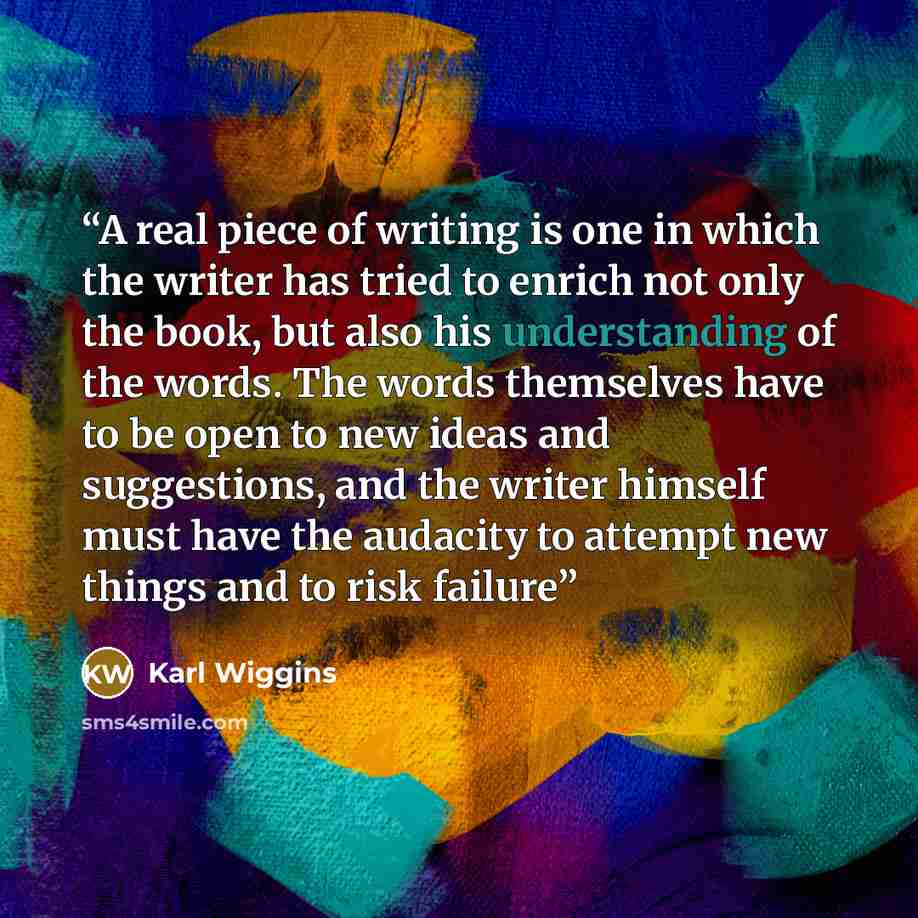 “A real piece of writing is one in which the writer has tried to enrich not only the book, but also his understanding of the words. The words themselves have to be open to new ideas and suggestions, and the writer himself must have the audacity to attempt new things and to risk failure” quote by Karl Wiggins