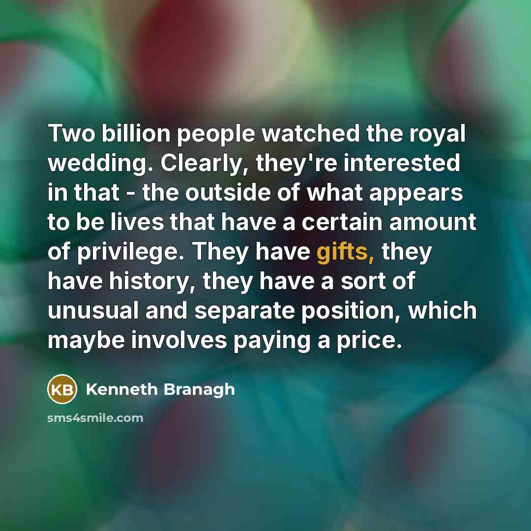 “Two billion people watched the royal wedding. Clearly, they're interested in that - the outside of what appears to be lives that have a certain amount of privilege. They have gifts, they have history, they have a sort of unusual and separate position, which maybe involves paying a price.” quote by Kenneth Branagh