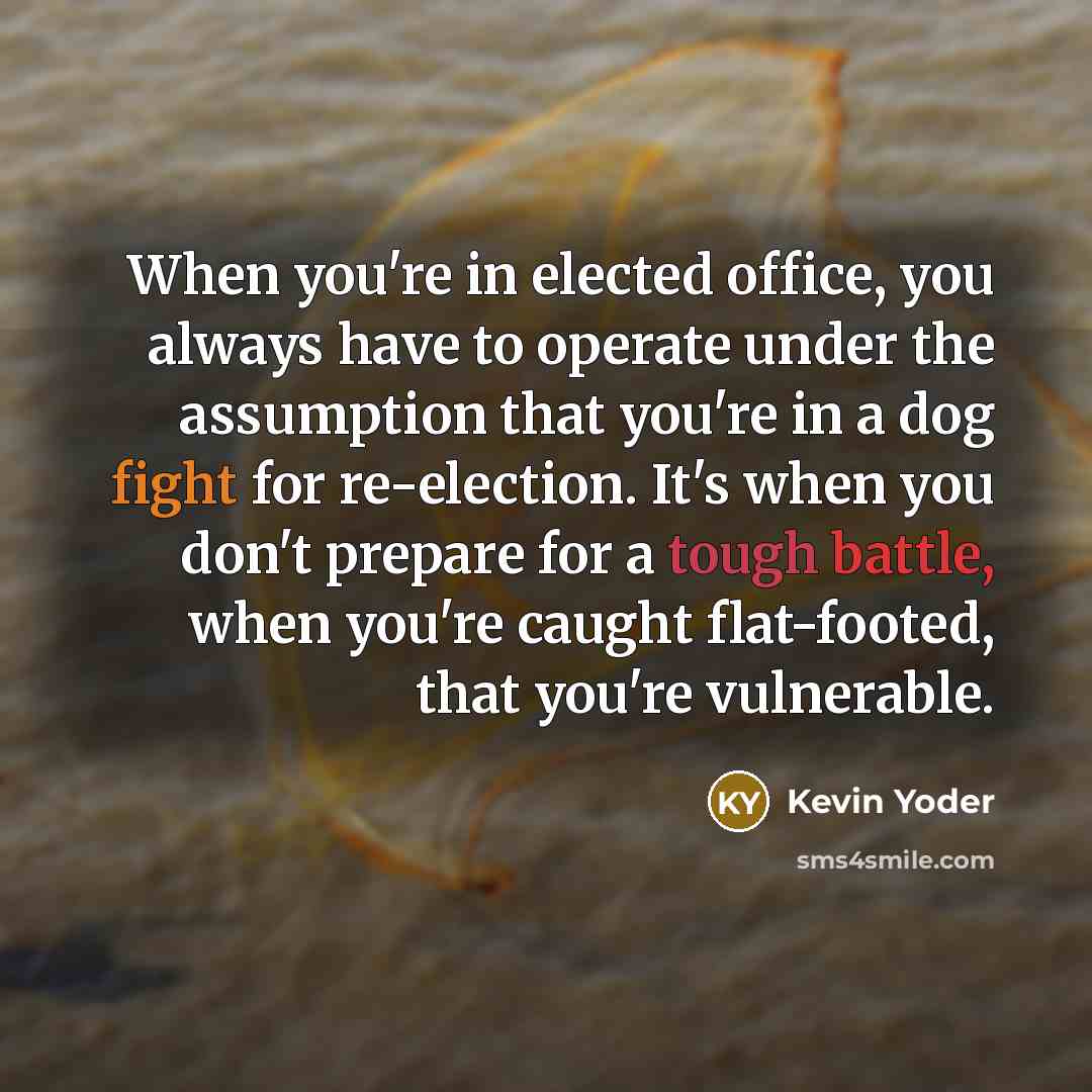 “When you're in elected office, you always have to operate under the assumption that you're in a dog fight for re-election. It's when you don't prepare for a tough battle, when you're caught flat-footed, that you're vulnerable.” quote by Kevin Yoder