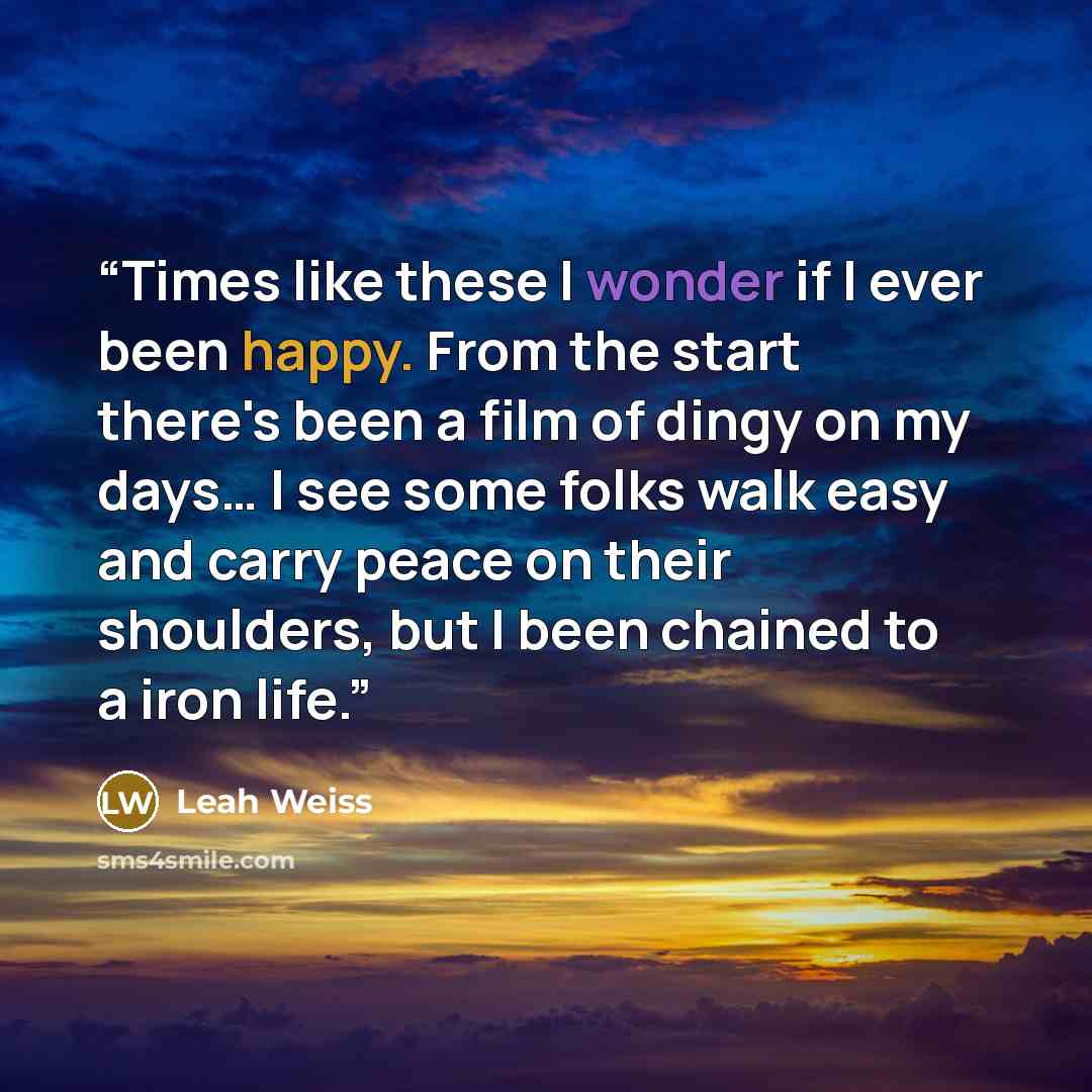 “Times like these I wonder if I ever been happy. From the start there's been a film of dingy on my days… I see some folks walk easy and carry peace on their shoulders, but I been chained to a iron life.” quote by Leah Weiss