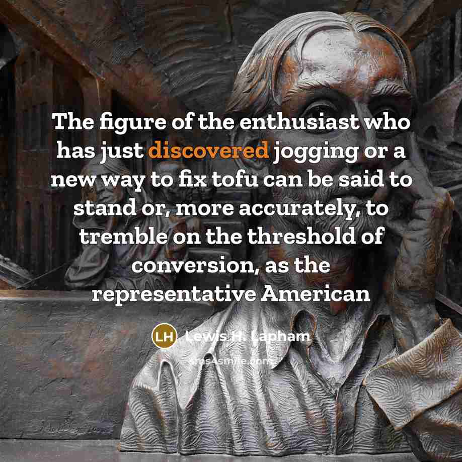 “The figure of the enthusiast who has just discovered jogging or a new way to fix tofu can be said to stand or, more accurately, to tremble on the threshold of conversion, as the representative American” quote by Lewis H. Lapham