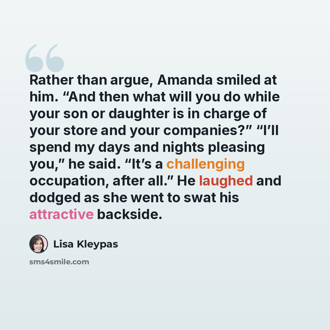 “Rather than argue, Amanda smiled at him. “And then what will you do while your son or daughter is in charge of your store and your companies?” “I’ll spend my days and nights pleasing you,” he said. “It’s a challenging occupation, after all.” He laughed and dodged as she went to swat his attractive…” quote by Lisa Kleypas