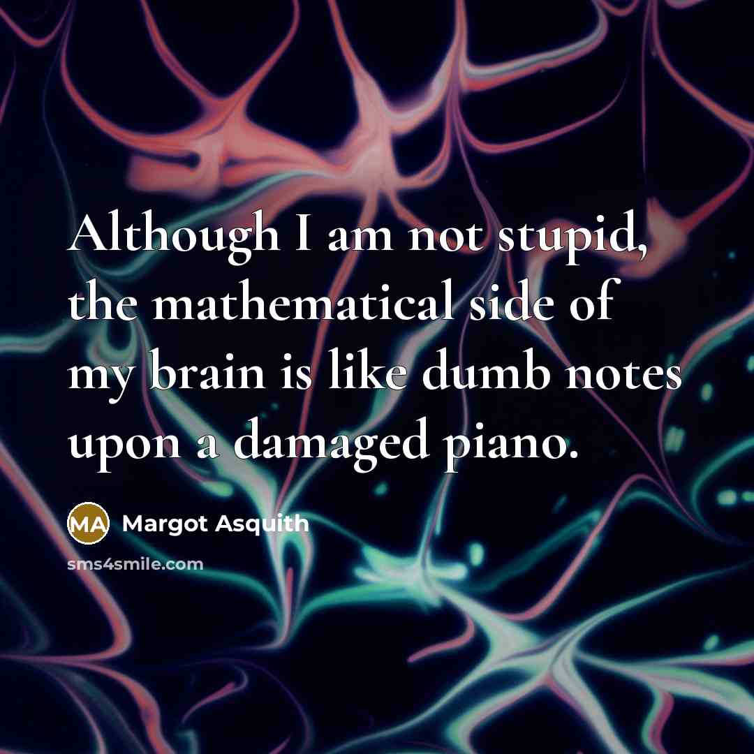 “Although I am not stupid, the mathematical side of my brain is like dumb notes upon a damaged piano.” quote by Margot Asquith