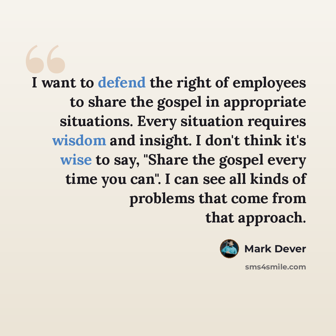 “I want to defend the right of employees to share the gospel in appropriate situations. Every situation requires wisdom and insight. I don't think it's wise to say, "Share the gospel every time you can". I can see all kinds of problems that come from that approach.” quote by Mark Dever
