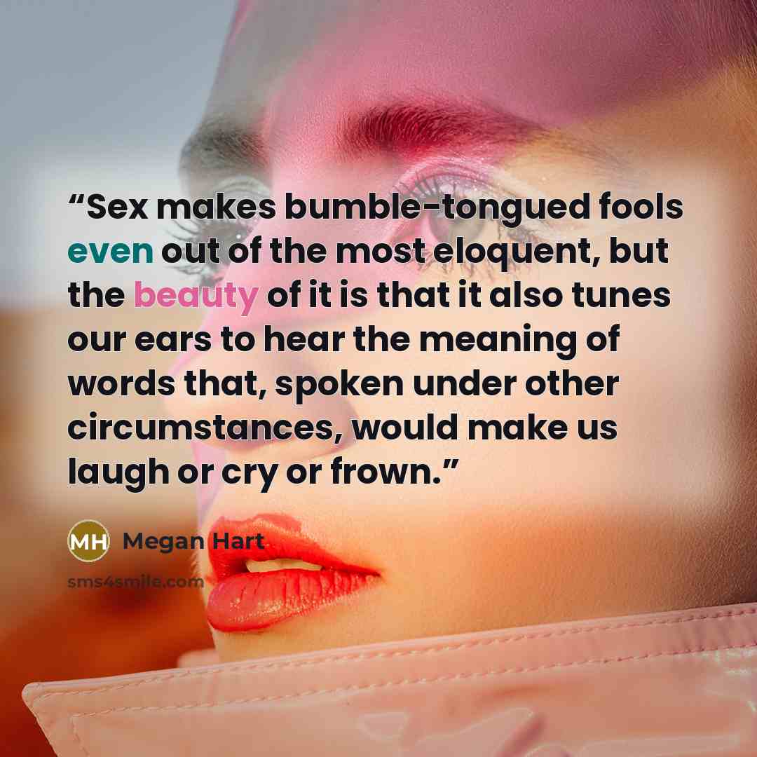 “Sex makes bumble-tongued fools even out of the most eloquent, but the beauty of it is that it also tunes our ears to hear the meaning of words that, spoken under other circumstances, would make us laugh or cry or frown.” quote by Megan Hart