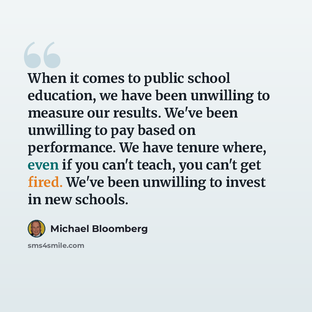 “When it comes to public school education, we have been unwilling to measure our results. We've been unwilling to pay based on performance. We have tenure where, even if you can't teach, you can't get fired. We've been unwilling to invest in new schools.” quote by Michael Bloomberg