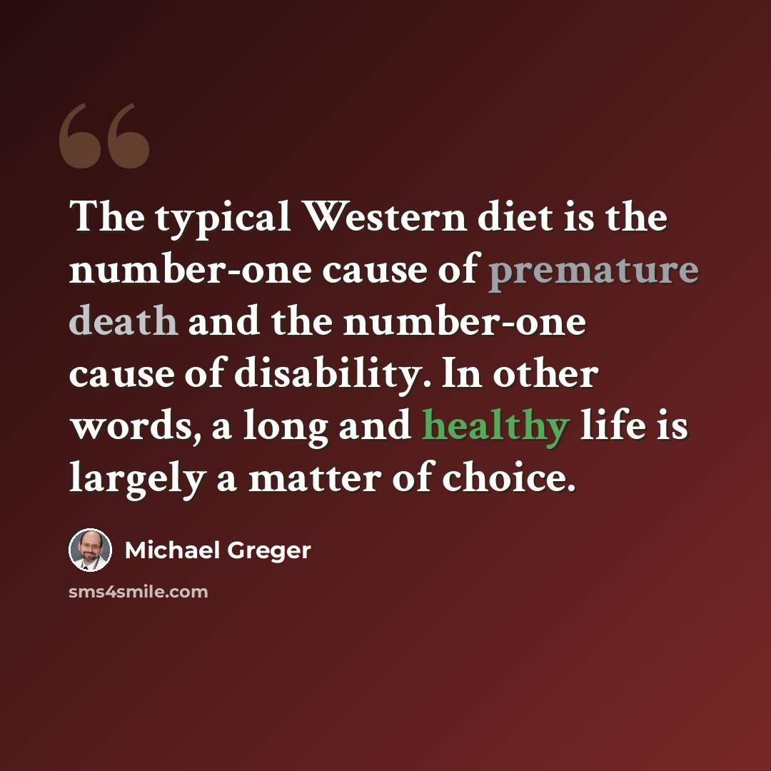 “The typical Western diet is the number-one cause of premature death and the number-one cause of disability. In other words, a long and healthy life is largely a matter of choice.” quote by Michael Greger