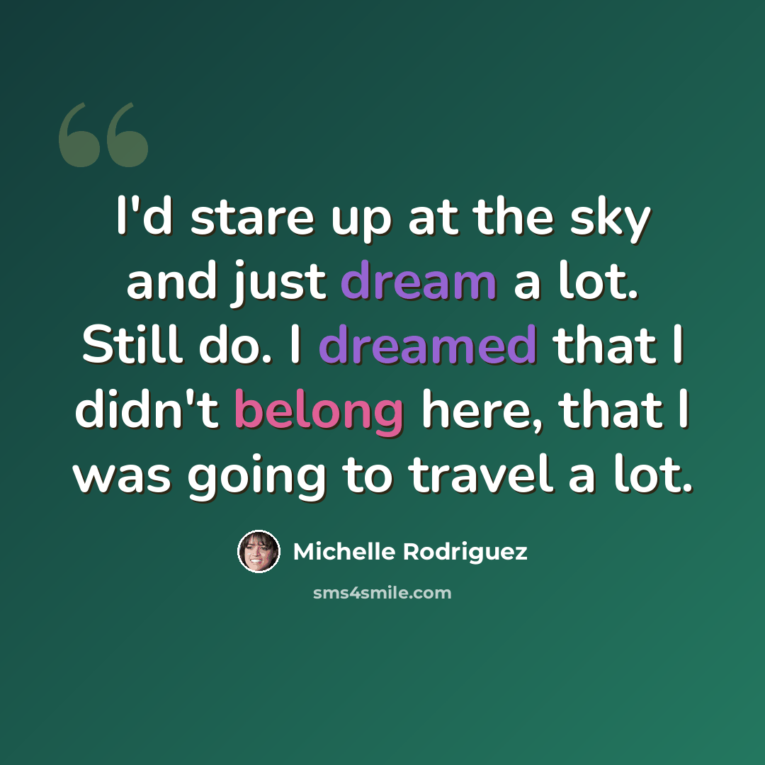 “I'd stare up at the sky and just dream a lot. Still do. I dreamed that I didn't belong here, that I was going to travel a lot.” quote by Michelle Rodriguez