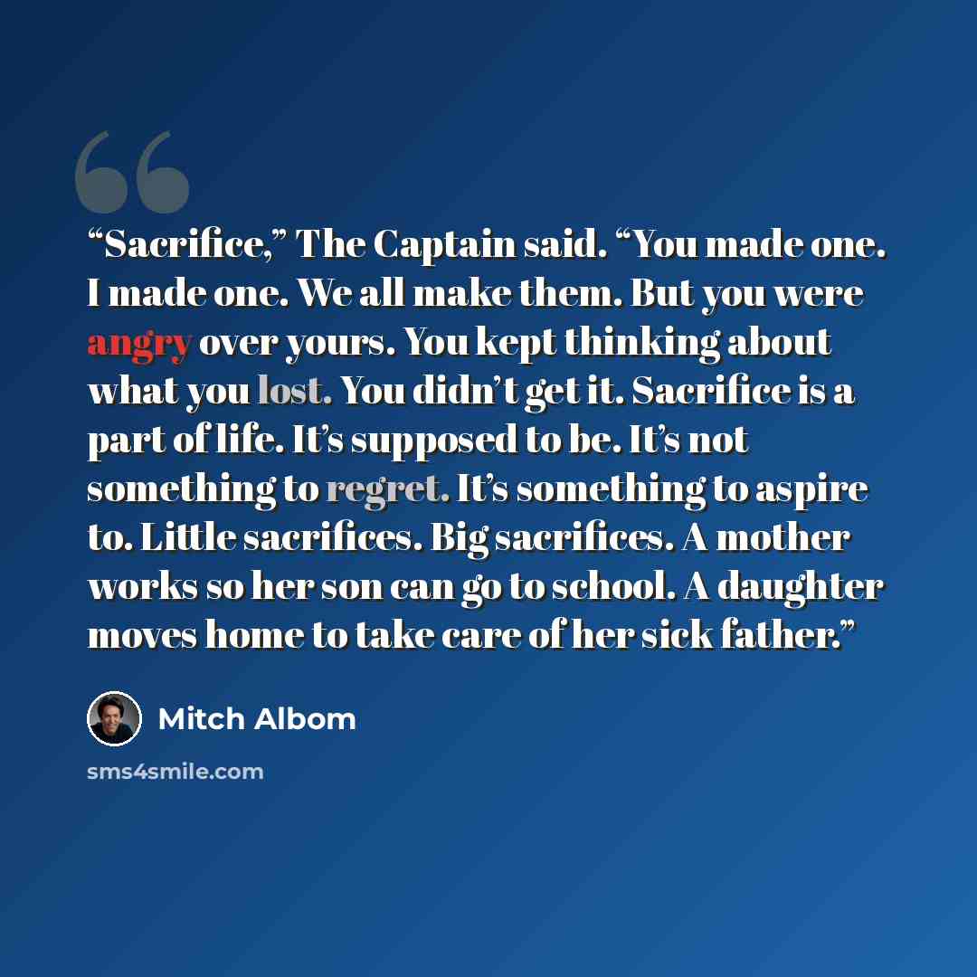 “Sacrifice,” The Captain said. “You made one. I made one. We all make them. But you were angry over yours. You kept thinking about what you lost. You didn’t get it. Sacrifice is a part of life. It’s supposed to be. It’s not something to regret. It’s something to aspire to. Little sacrifices. Big…” quote by Mitch Albom