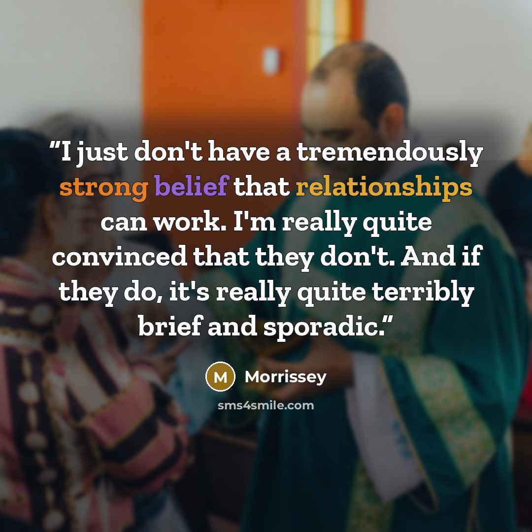 “I just don't have a tremendously strong belief that relationships can work. I'm really quite convinced that they don't. And if they do, it's really quite terribly brief and sporadic.” quote by Morrissey