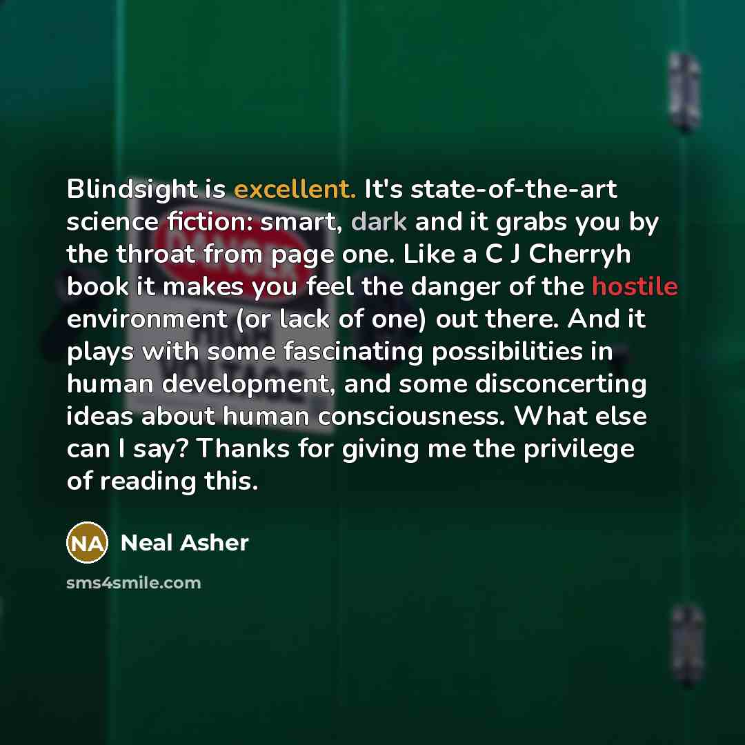 “Blindsight is excellent. It's state-of-the-art science fiction: smart, dark and it grabs you by the throat from page one. Like a C J Cherryh book it makes you feel the danger of the hostile environment (or lack of one) out there. And it plays with some fascinating possibilities in human…” quote by Neal Asher