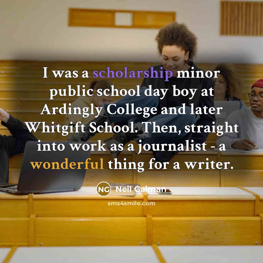 “I was a scholarship minor public school day boy at Ardingly College and later Whitgift School. Then, straight into work as a journalist - a wonderful thing for a writer.” quote by Neil Gaiman