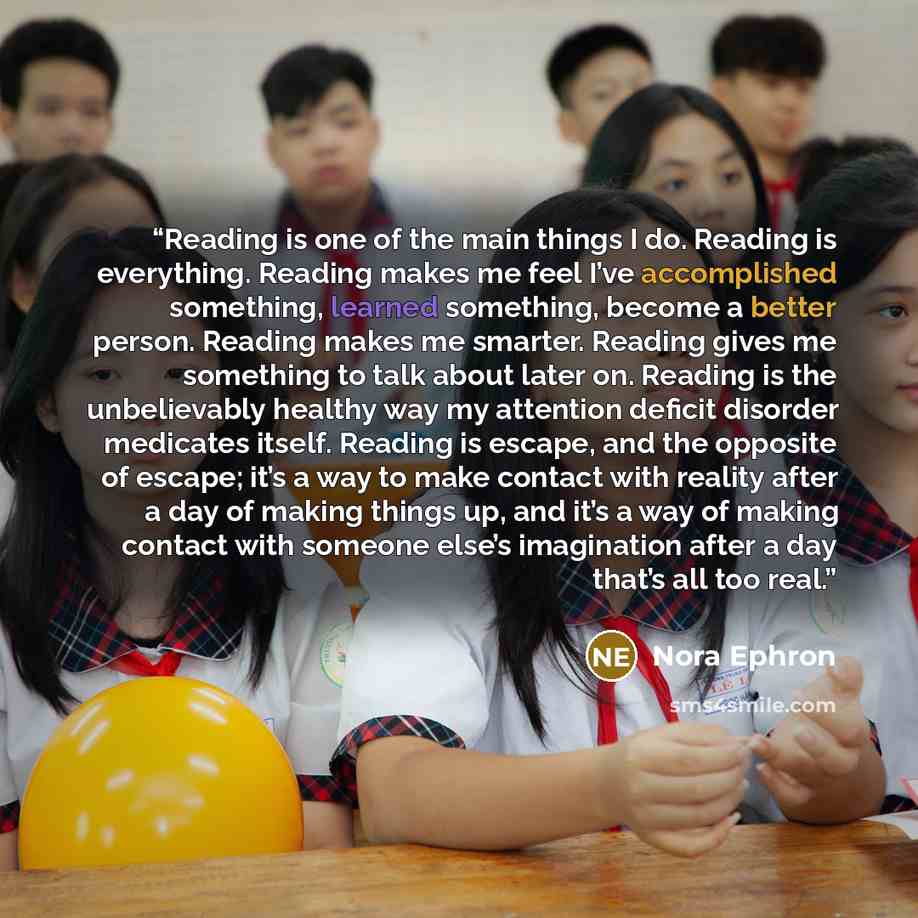 “Reading is one of the main things I do. Reading is everything. Reading makes me feel I’ve accomplished something, learned something, become a better person. Reading makes me smarter. Reading gives me something to talk about later on. Reading is the unbelievably healthy way my attention deficit…” quote by Nora Ephron