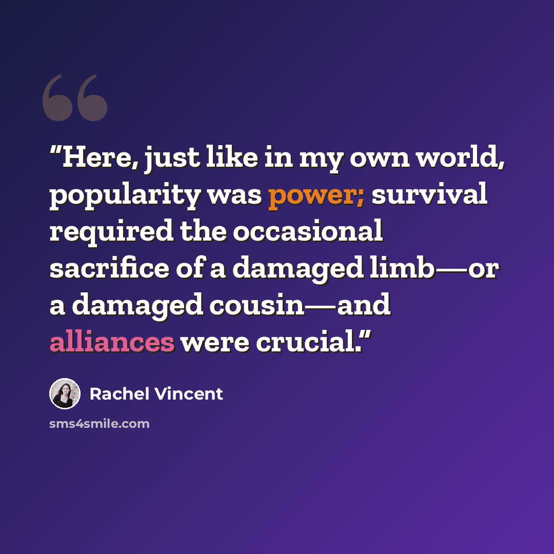 “Here, just like in my own world, popularity was power; survival required the occasional sacrifice of a damaged limb—or a damaged cousin—and alliances were crucial.” quote by Rachel Vincent