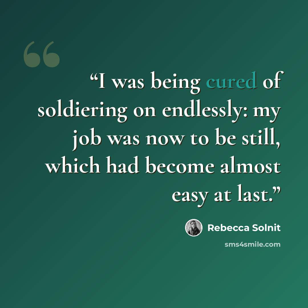 “I was being cured of soldiering on endlessly: my job was now to be still, which had become almost easy at last.” quote by Rebecca Solnit