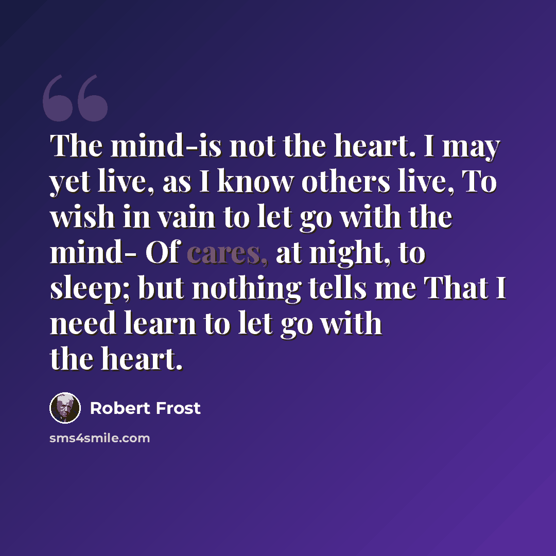 “The mind-is not the heart. I may yet live, as I know others live, To wish in vain to let go with the mind- Of cares, at night, to sleep; but nothing tells me That I need learn to let go with the heart.” quote by Robert Frost