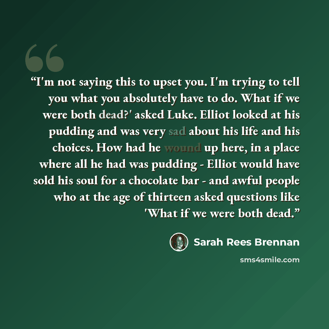 “I'm not saying this to upset you. I'm trying to tell you what you absolutely have to do. What if we were both dead?' asked Luke. Elliot looked at his pudding and was very sad about his life and his choices. How had he wound up here, in a place where all he had was pudding - Elliot would have sold…” quote by Sarah Rees Brennan