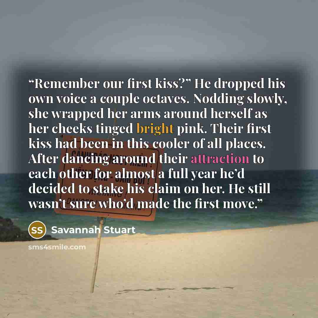 “Remember our first kiss?” He dropped his own voice a couple octaves. Nodding slowly, she wrapped her arms around herself as her cheeks tinged bright pink. Their first kiss had been in this cooler of all places. After dancing around their attraction to each other for almost a full year he’d decided…” quote by Savannah Stuart