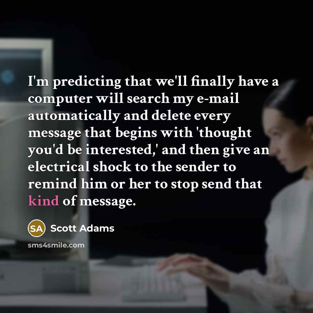 “I'm predicting that we'll finally have a computer will search my e-mail automatically and delete every message that begins with 'thought you'd be interested,' and then give an electrical shock to the sender to remind him or her to stop send that kind of message.” quote by Scott Adams