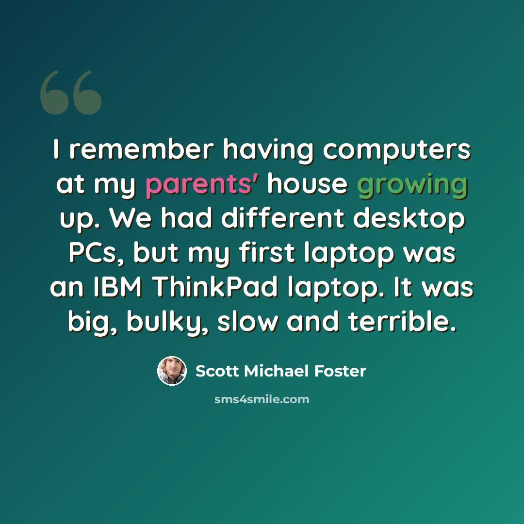 “I remember having computers at my parents' house growing up. We had different desktop PCs, but my first laptop was an IBM ThinkPad laptop. It was big, bulky, slow and terrible.” quote by Scott Michael Foster