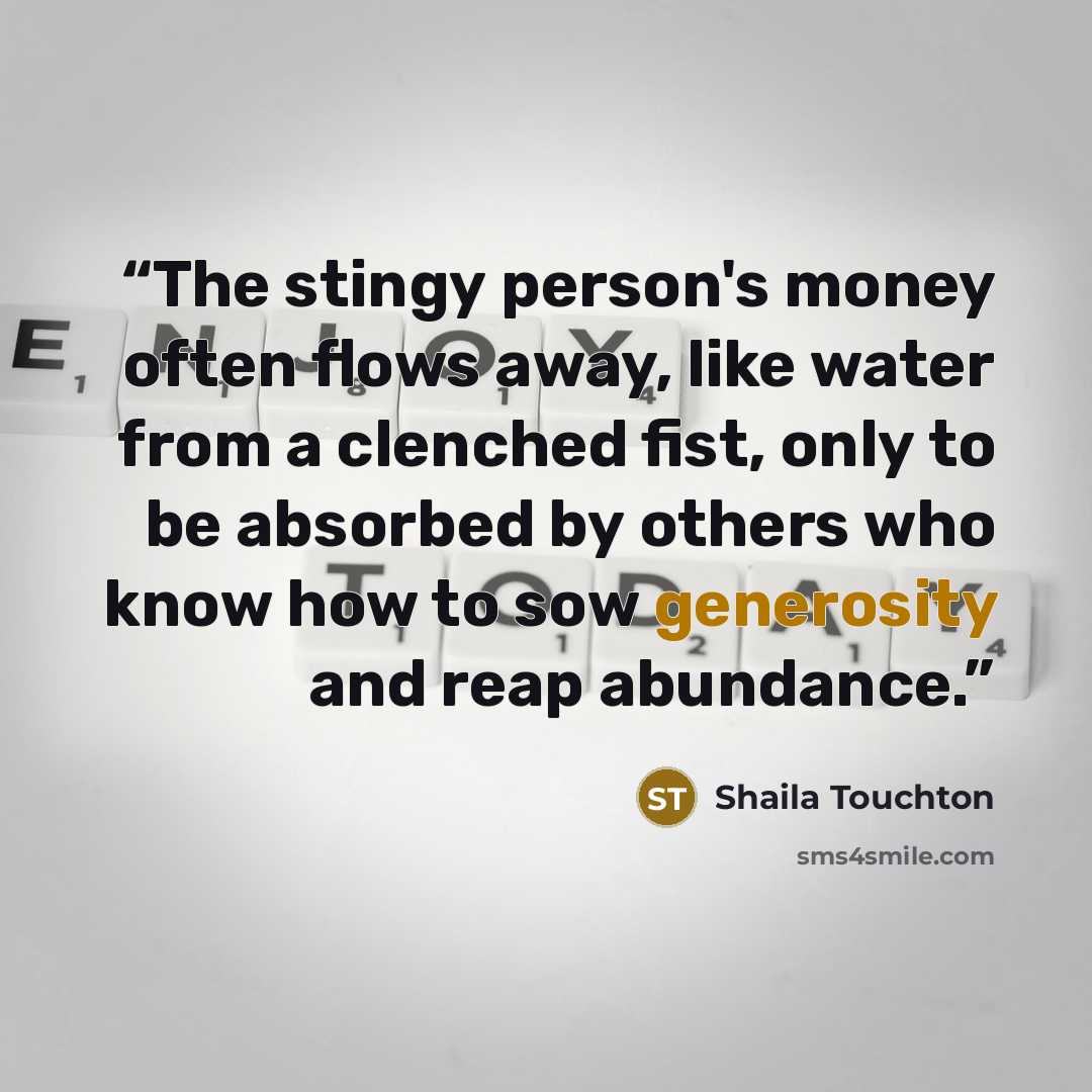 “The stingy person's money often flows away, like water from a clenched fist, only to be absorbed by others who know how to sow generosity and reap abundance.” quote by Shaila Touchton