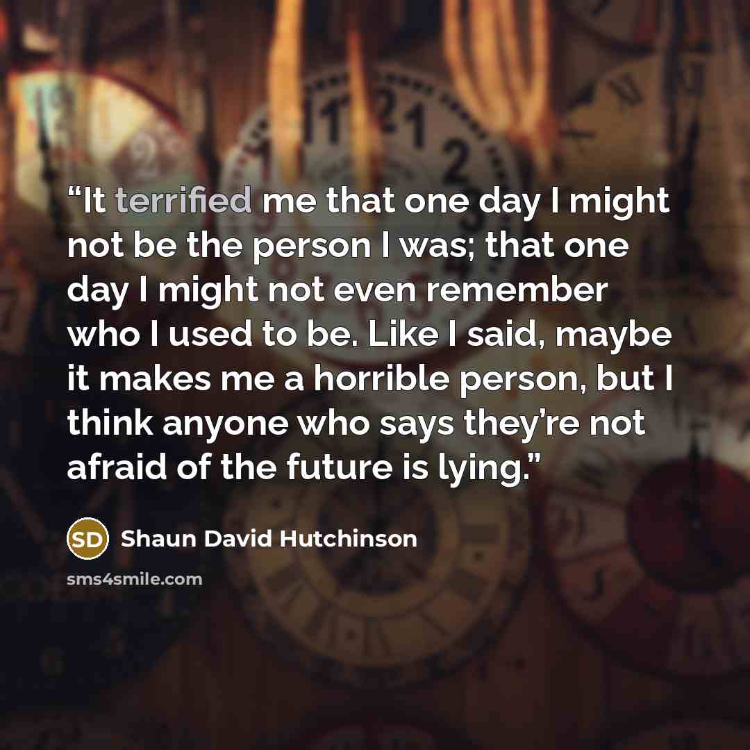 “It terrified me that one day I might not be the person I was; that one day I might not even remember who I used to be. Like I said, maybe it makes me a horrible person, but I think anyone who says they’re not afraid of the future is lying.” quote by Shaun David Hutchinson