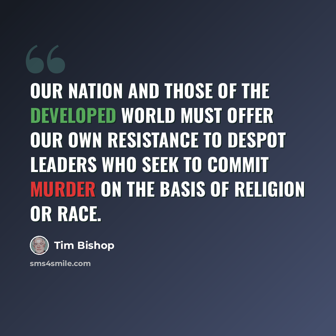 “Our nation and those of the developed world must offer our own resistance to despot leaders who seek to commit murder on the basis of religion or race.” quote by Tim Bishop