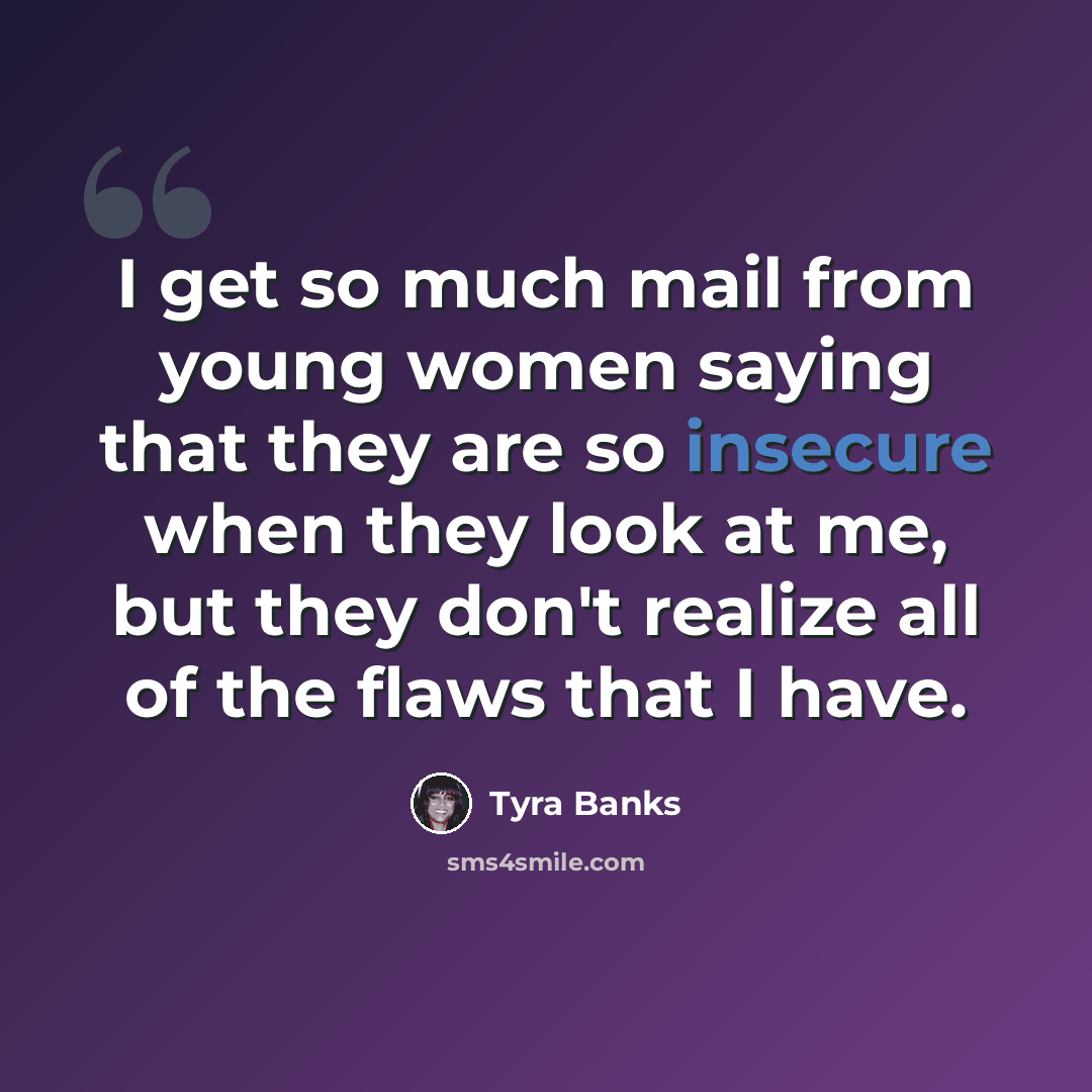 “I get so much mail from young women saying that they are so insecure when they look at me, but they don't realize all of the flaws that I have.” quote by Tyra Banks