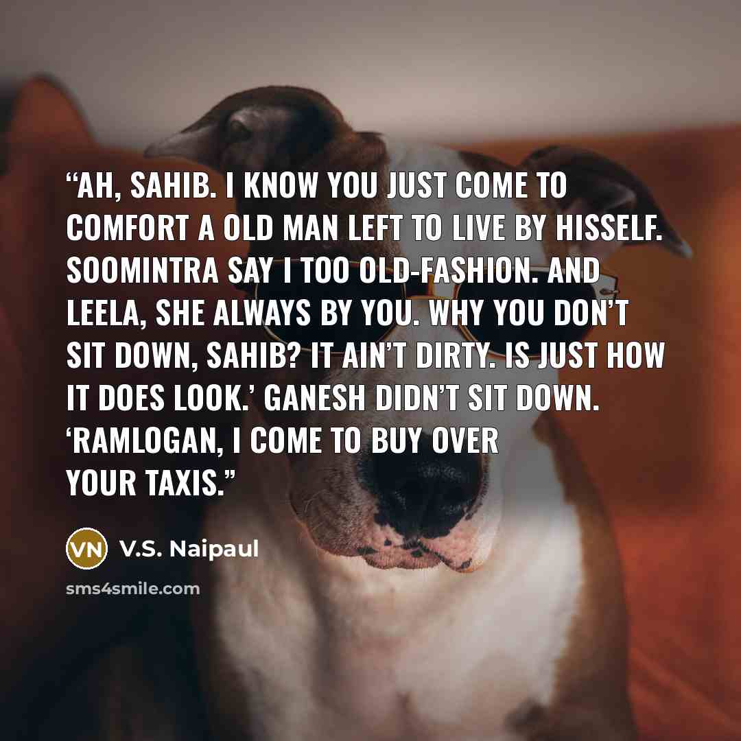 “Ah, sahib. I know you just come to comfort a old man left to live by hisself. Soomintra say I too old-fashion. And Leela, she always by you. Why you don’t sit down, sahib? It ain’t dirty. Is just how it does look.’ Ganesh didn’t sit down. ‘Ramlogan, I come to buy over your taxis.” quote by V.S. Naipaul