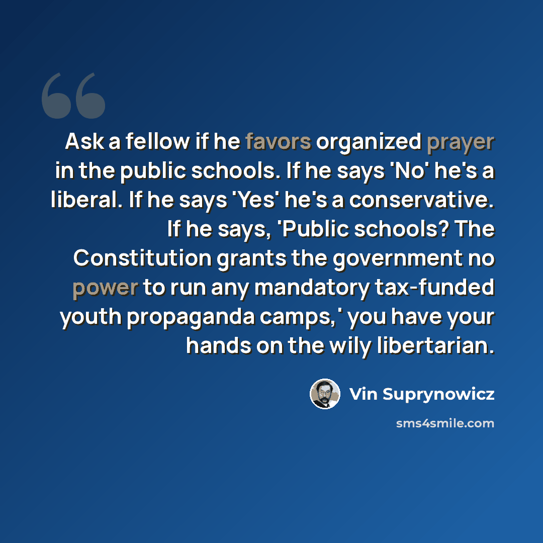 “Ask a fellow if he favors organized prayer in the public schools. If he says 'No' he's a liberal. If he says 'Yes' he's a conservative. If he says, 'Public schools? The Constitution grants the government no power to run any mandatory tax-funded youth propaganda camps,' you have your hands on the…” quote by Vin Suprynowicz