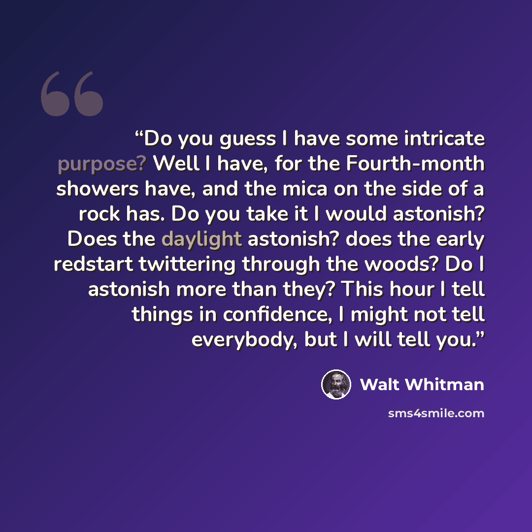 “Do you guess I have some intricate purpose? Well I have, for the Fourth-month showers have, and the mica on the side of a rock has. Do you take it I would astonish? Does the daylight astonish? does the early redstart twittering through the woods? Do I astonish more than they? This hour I tell…” quote by Walt Whitman