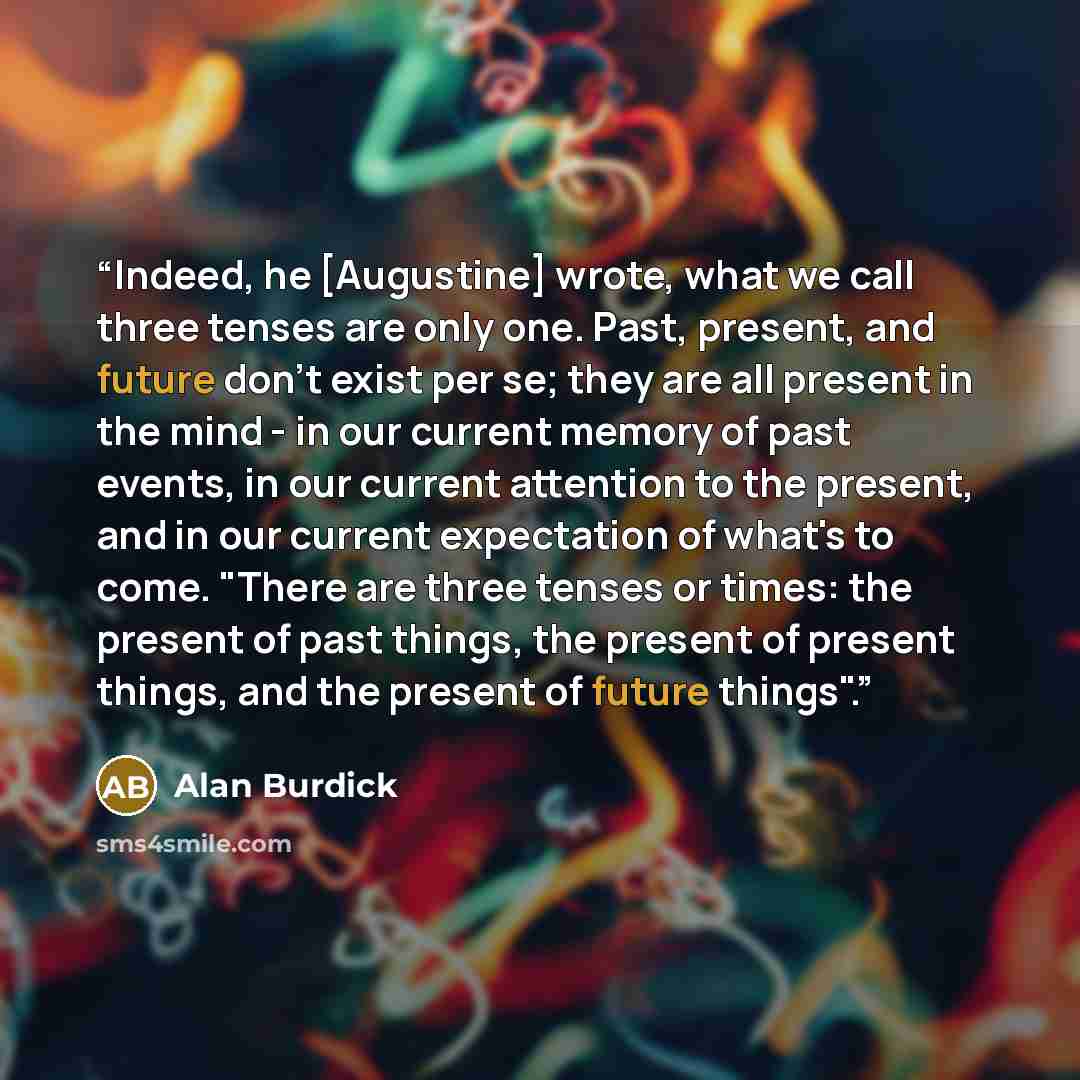 “Indeed, he [Augustine] wrote, what we call three tenses are only one. Past, present, and future don't exist per se; they are all present in the mind - in our current memory of past events, in our current attention to the present, and in our current expectation of what's to come. "There are three…” quote by Alan Burdick