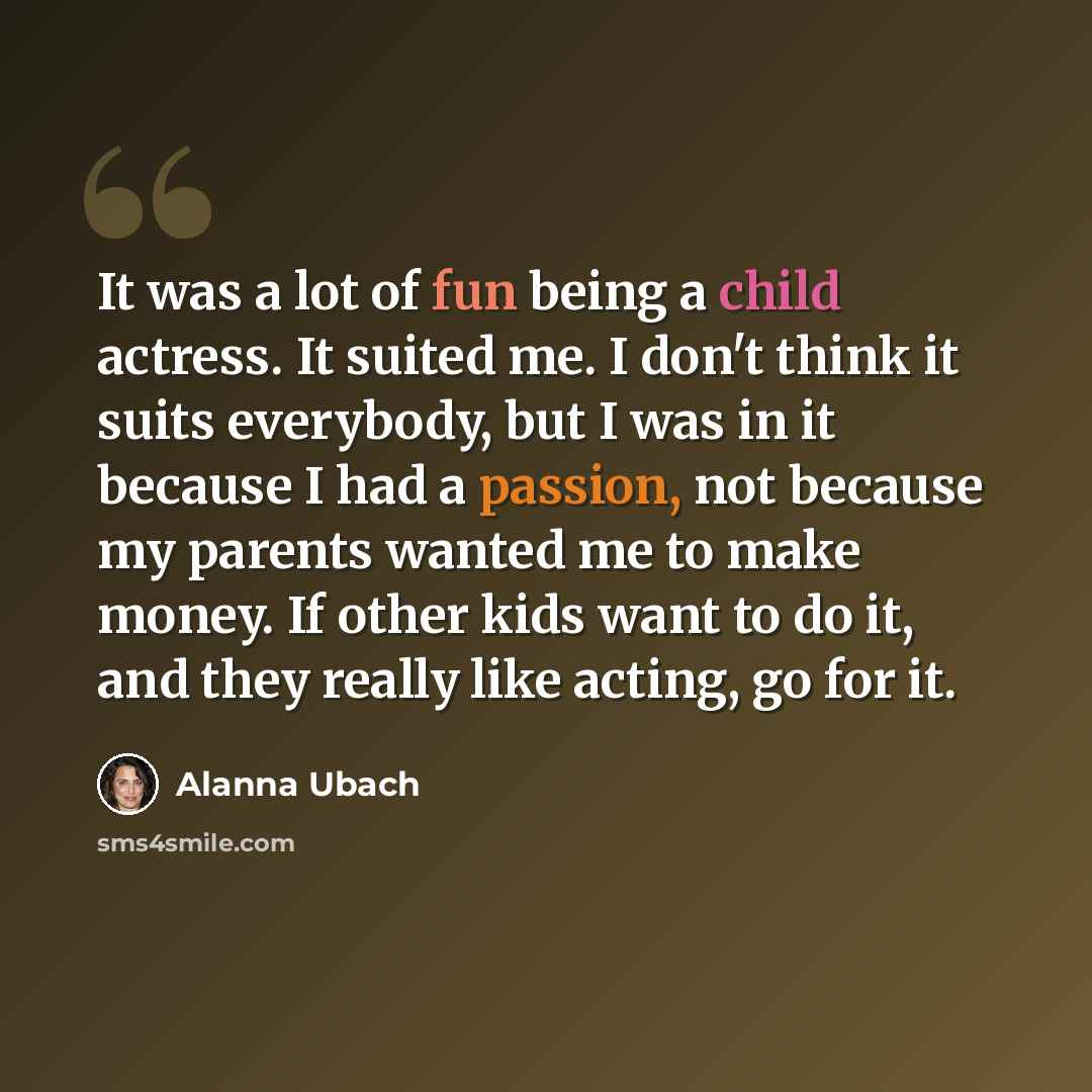 “It was a lot of fun being a child actress. It suited me. I don't think it suits everybody, but I was in it because I had a passion, not because my parents wanted me to make money. If other kids want to do it, and they really like acting, go for it.” quote by Alanna Ubach