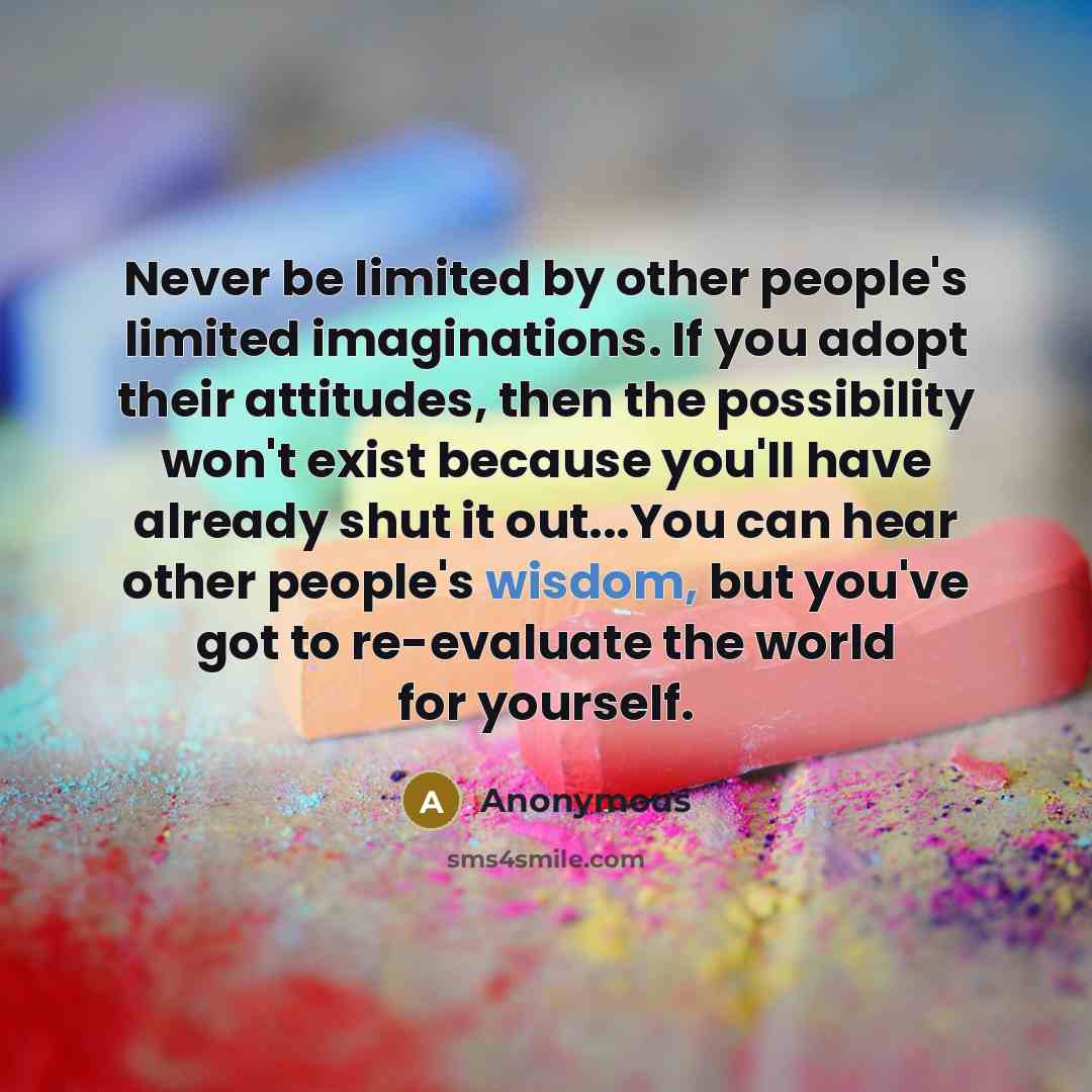 “Never be limited by other people's limited imaginations. If you adopt their attitudes, then the possibility won't exist because you'll have already shut it out...You can hear other people's wisdom, but you've got to re-evaluate the world for yourself.” quote by Anonymous